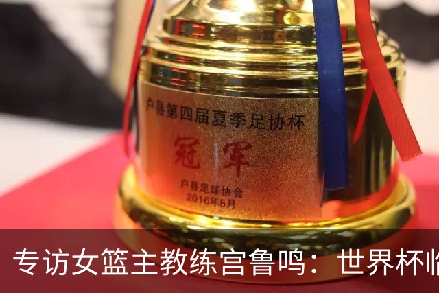 专访女篮主教练宫鲁鸣：世界杯临近，队伍正逐渐成形