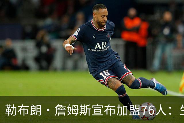 勒布朗·詹姆斯宣布加盟76人：生涯第24季，最后一站？